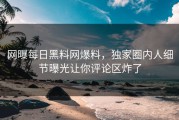 网曝每日黑料网爆料，独家圈内人细节曝光让你评论区炸了