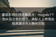 蘑菇影视在线观看盘点：mogutv7个你从没注意的细节，神秘人上榜理由极具爆点令人瞬间沦陷