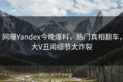 网曝Yandex今晚爆料，热门真相翻车，大V丑闻细节太炸裂
