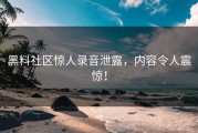 黑料社区惊人录音泄露，内容令人震惊！