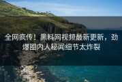 全网疯传！黑料网视频最新更新，劲爆圈内人秘闻细节太炸裂