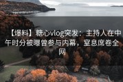 【爆料】糖心vlog突发：主持人在中午时分被曝曾参与内幕，窒息席卷全网