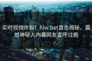 实时视频炸裂！hlw.bet直击揭秘，震撼神秘人内幕网友直呼过瘾
