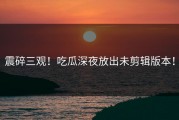 震碎三观！吃瓜深夜放出未剪辑版本！