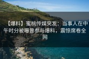 【爆料】蜜桃传媒突发：当事人在中午时分被曝曾参与爆料，震惊席卷全网