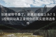 别再被带节奏了，刷着刷着就上头？51视频网站真正拿捏你的其实是筛选条件