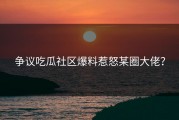 争议吃瓜社区爆料惹怒某圈大佬？