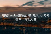 在线Yandex重磅丑闻！热议大V内幕翻车，真相大白