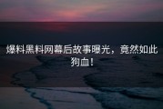 爆料黑料网幕后故事曝光，竟然如此狗血！