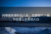 网曝最新爆料站八卦，劲爆圈内人细节惊爆让你真相大白