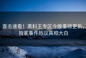 直击速看！黑料王专区今晚重磅更新，独家事件热议真相大白