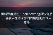 黑料深度揭秘：heiliaowang风波背后，当事人在酒店房间的角色彻底令人意外