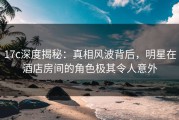 17c深度揭秘：真相风波背后，明星在酒店房间的角色极其令人意外