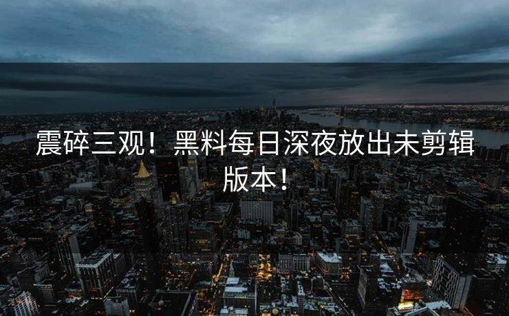 震碎三观！黑料每日深夜放出未剪辑版本！
