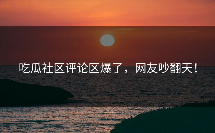吃瓜社区评论区爆了，网友吵翻天！