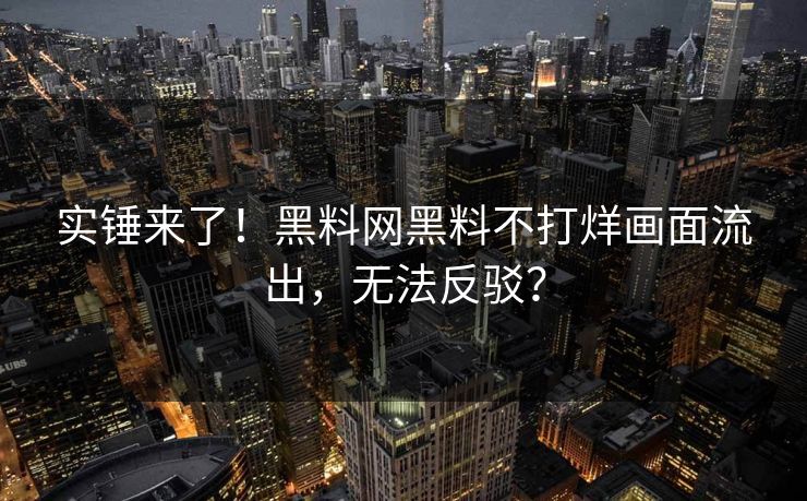 实锤来了！黑料网黑料不打烊画面流出，无法反驳？