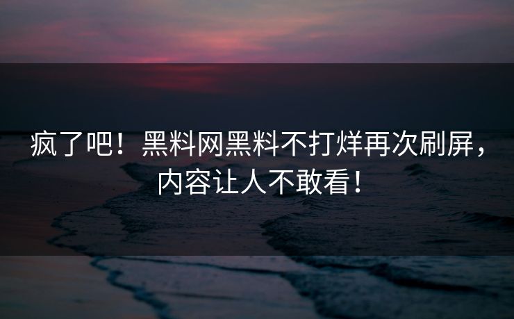 疯了吧！黑料网黑料不打烊再次刷屏，内容让人不敢看！