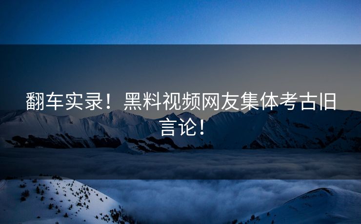 翻车实录！黑料视频网友集体考古旧言论！