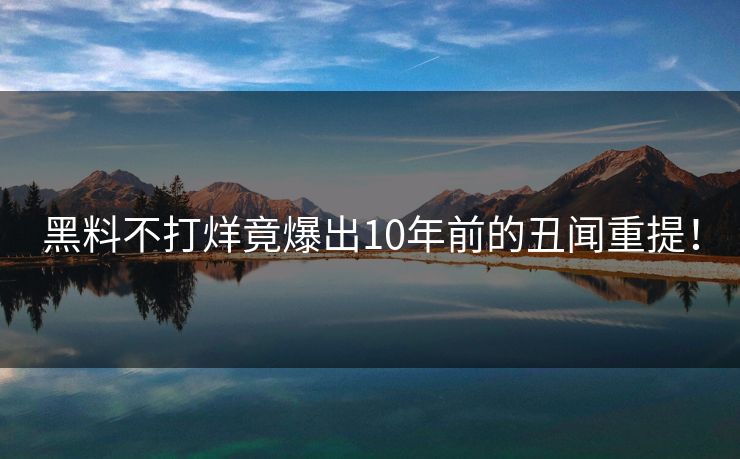 黑料不打烊竟爆出10年前的丑闻重提！