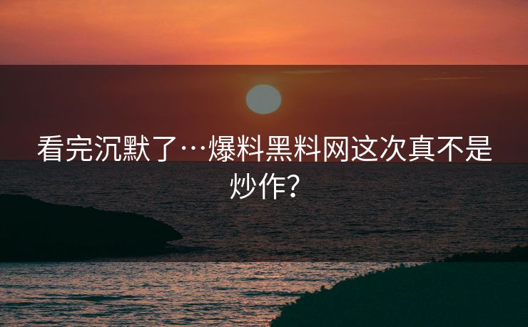看完沉默了…爆料黑料网这次真不是炒作？