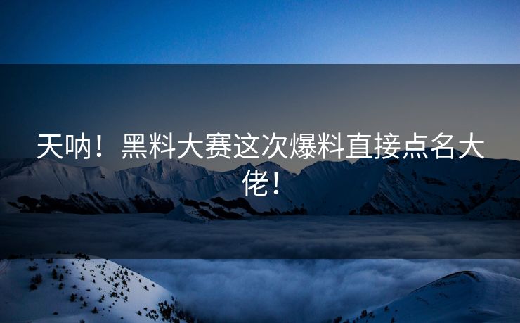 天呐！黑料大赛这次爆料直接点名大佬！