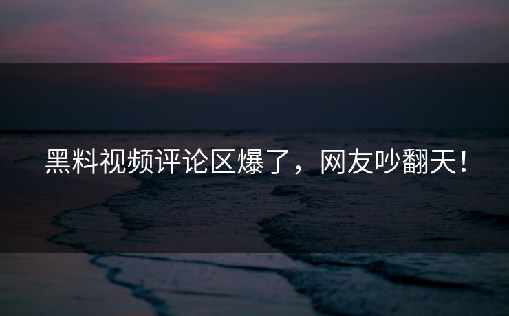 黑料视频评论区爆了，网友吵翻天！