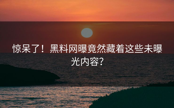 惊呆了！黑料网曝竟然藏着这些未曝光内容？