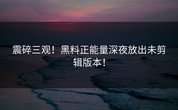震碎三观！黑料正能量深夜放出未剪辑版本！