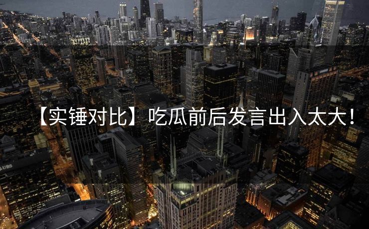 【实锤对比】吃瓜前后发言出入太大！