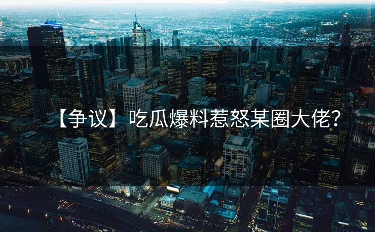 【争议】吃瓜爆料惹怒某圈大佬？