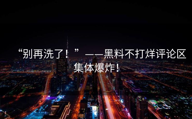“别再洗了！”——黑料不打烊评论区集体爆炸！