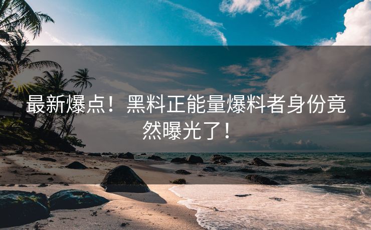 最新爆点！黑料正能量爆料者身份竟然曝光了！