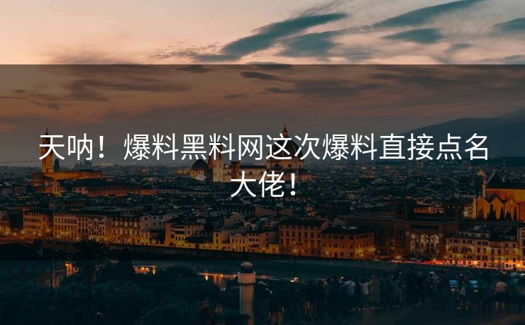 天呐！爆料黑料网这次爆料直接点名大佬！