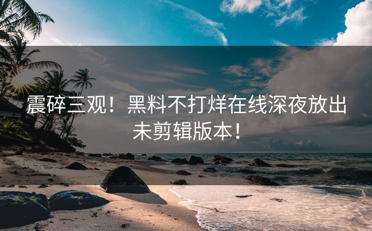 震碎三观！黑料不打烊在线深夜放出未剪辑版本！