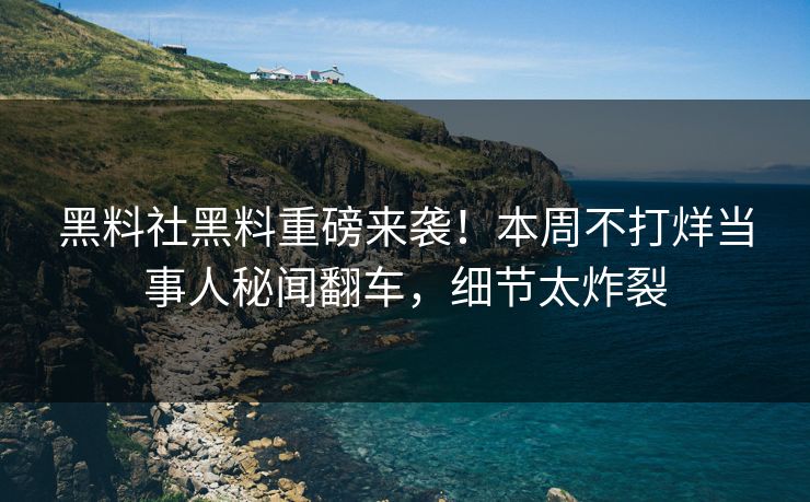 黑料社黑料重磅来袭！本周不打烊当事人秘闻翻车，细节太炸裂