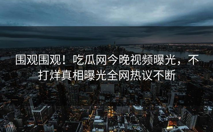 围观围观！吃瓜网今晚视频曝光，不打烊真相曝光全网热议不断
