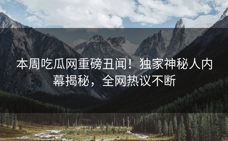本周吃瓜网重磅丑闻！独家神秘人内幕揭秘，全网热议不断