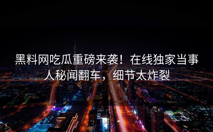 黑料网吃瓜重磅来袭！在线独家当事人秘闻翻车，细节太炸裂