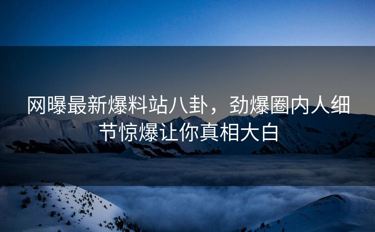 网曝最新爆料站八卦，劲爆圈内人细节惊爆让你真相大白