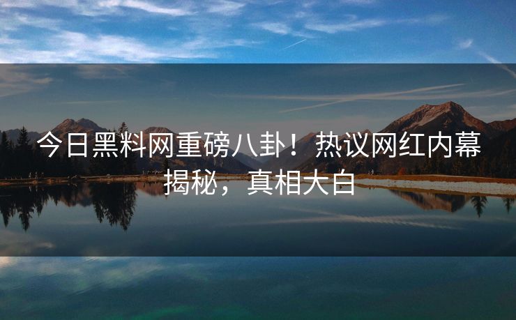 今日黑料网重磅八卦！热议网红内幕揭秘，真相大白