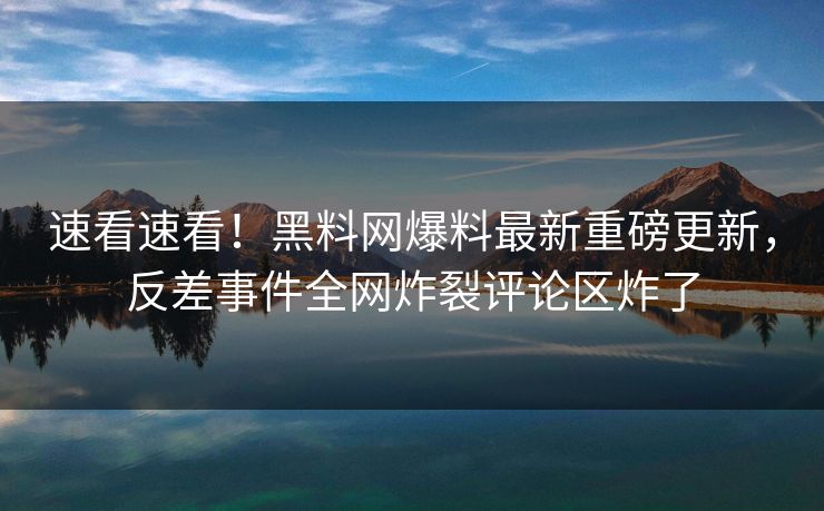 速看速看！黑料网爆料最新重磅更新，反差事件全网炸裂评论区炸了