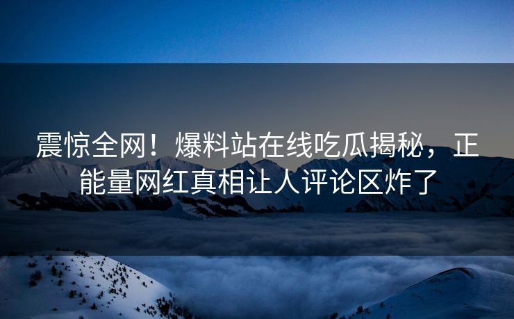 震惊全网！爆料站在线吃瓜揭秘，正能量网红真相让人评论区炸了