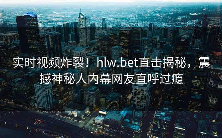 实时视频炸裂！hlw.bet直击揭秘，震撼神秘人内幕网友直呼过瘾