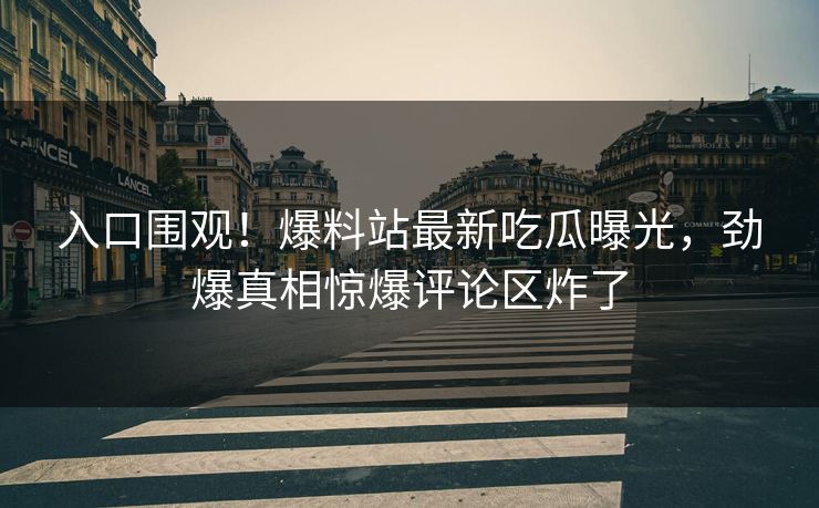 入口围观！爆料站最新吃瓜曝光，劲爆真相惊爆评论区炸了