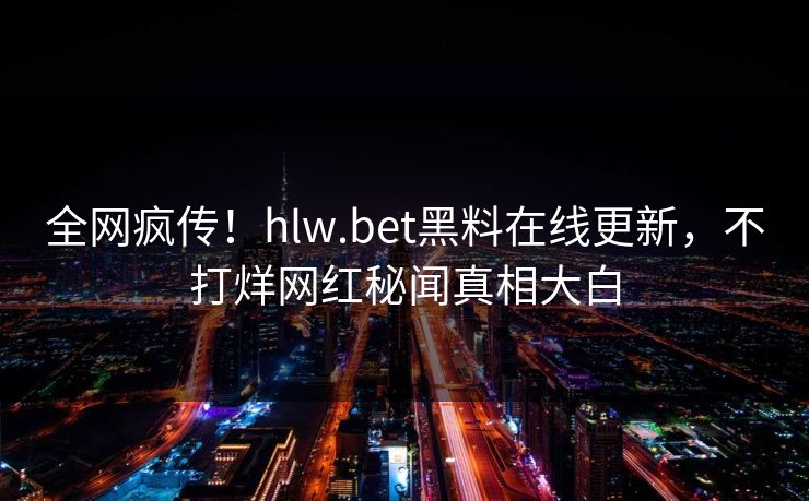 全网疯传！hlw.bet黑料在线更新，不打烊网红秘闻真相大白