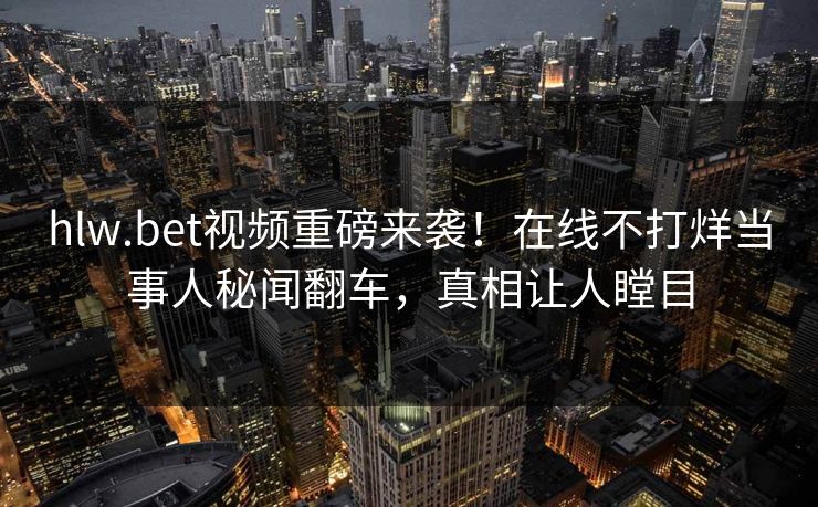 hlw.bet视频重磅来袭！在线不打烊当事人秘闻翻车，真相让人瞠目