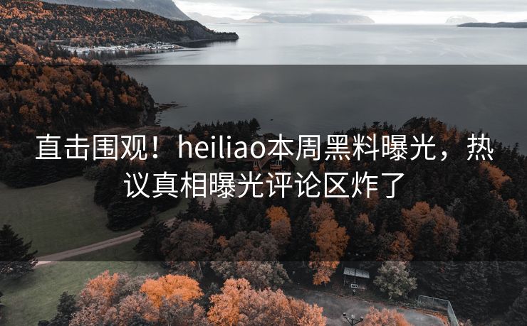 直击围观！heiliao本周黑料曝光，热议真相曝光评论区炸了