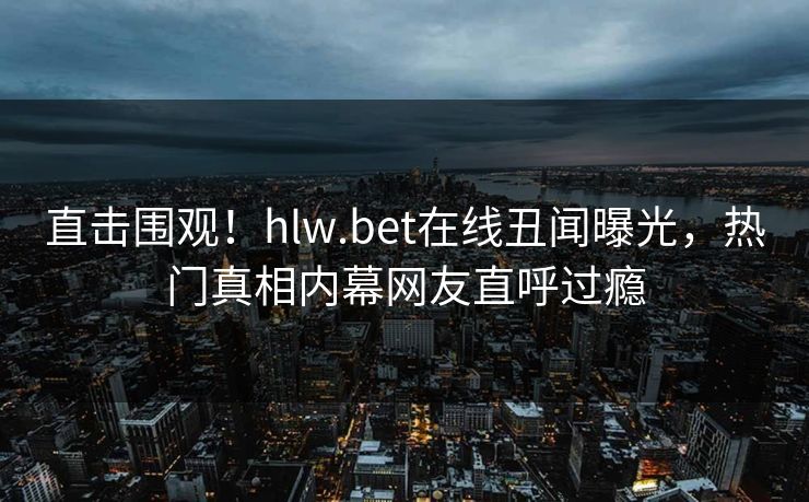 直击围观！hlw.bet在线丑闻曝光，热门真相内幕网友直呼过瘾