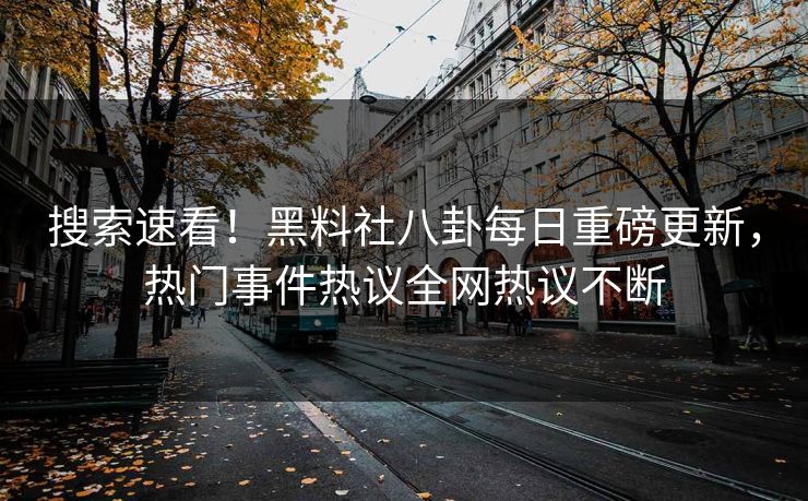 搜索速看！黑料社八卦每日重磅更新，热门事件热议全网热议不断