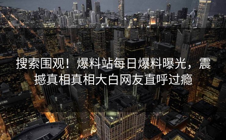 搜索围观！爆料站每日爆料曝光，震撼真相真相大白网友直呼过瘾